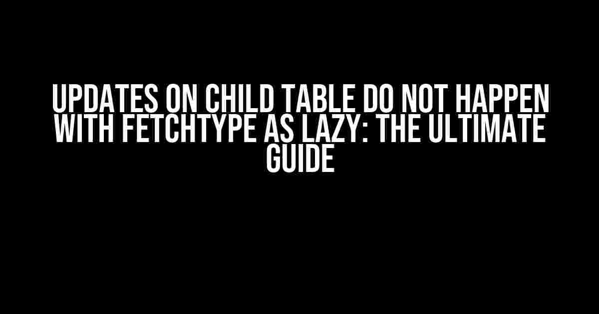 Updates on Child Table Do Not Happen with FetchType as Lazy: The Ultimate Guide